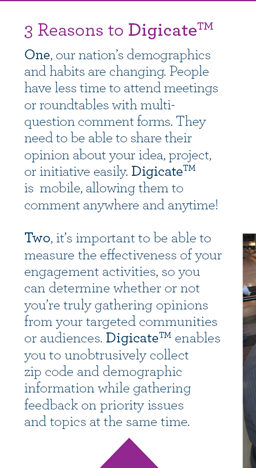 3 Reasons to Digicate. One, our nation’s demographics and habits are changing. People have less time to attend meetings or roundtables with multi-question comment forms. They need to be able to share their opinion about your idea, project, or initiative easily. DigicateTM is  mobile, allowing them to comment anywhere and anytime!
Two, it’s important to be able to measure the effectiveness of your engagement activities, so you can determine whether or not you’re truly gathering opinions from your targeted communities or audiences. DigicateTM enables you to unobtrusively collect zip code and demographic information while gathering feedback on priority issues and topics at the same time.   
